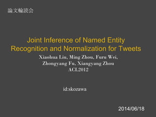 Xiaohua Liu, Ming Zhou, Furu Wei,
Zhongyang Fu, Xiangyang Zhou
ACL2012
Joint Inference of Named Entity
Recognition and Normalization for Tweets
id:skozawa
論文輪読会
2014/06/18
 