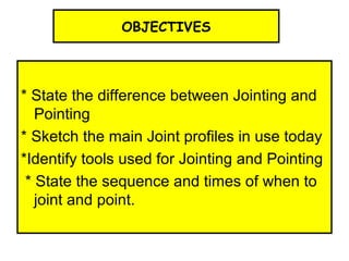 OBJECTIVES
* State the difference between Jointing and
Pointing
* Sketch the main Joint profiles in use today
*Identify tools used for Jointing and Pointing
* State the sequence and times of when to
joint and point.
 
