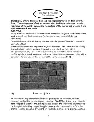 JOINTING & POINTING
Students Notes
Immediately after a brick has been laid the surplus mortar is cut flush with the
face. The main purpose of any subsequent joint finishing is to improve the rain
resistance of the wall by compacting the surface of the mortar and pressing it into
close contact with the bricks.
JOINTING
Today most face brickwork is "jointed" which means that the joints are finished as the
work proceeds and should require no further attention at the end of the day.
POINTING
Occasionally architects will specify that the joints be "pointed" in order to achieve a
particular effect.
When new brickwork is to be pointed, all joints are raked 12 to 13 mm deep on the day
the wall is built ready to receive a different mortar at a later date. (fig 1)
The pointing is usually a different colour and may be required to have a particular
profile, e.g. flush, struck weathered, half-round tooled or square recessed, all of which
can also be formed as a jointing process as the work proceeds. (fig 2)
Fig 1. Raked out joints
In these notes, only weather struck and cut pointing will be described, as it is a
commonly used profile for pointing and repointing. (fig 3) Also, it is not practicable to
form the profile as pan of the jointing process because the bricklayers' rhythm would
be disrupted whilst they stopped to apply, to every joint, extra mortar to form the
profile. Forming a weather struck and cut finish is a pointing, not a jointing operation.
1
 