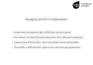 Managing Joint IP in Collaborations
• Understand the types of rights (IPRs) that can be licensed
• Plan ahead - formal IPR costs increase over time. Who owns and pays?
• Connect your IPRs to value - don’t just protect what’s protectable!
• Ownership is different from rights to use. Use licensing agreements.
 