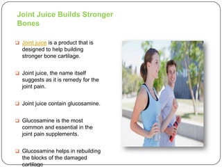 Joint Juice Builds Stronger
Bones

 Joint juice is a product that is
   designed to help building
   stronger bone cartilage.


 Joint juice, the name itself
   suggests as it is remedy for the
   joint pain.


 Joint juice contain glucosamine.


 Glucosamine is the most
   common and essential in the
   joint pain supplements.


 Glucosamine helps in rebuilding
   the blocks of the damaged
   cartilage
 