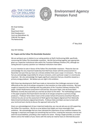 Page 1 of 2
Mr Chad Holliday
Chair
Royal Dutch Shell
Shell Headquarters
Carel van Bylandtlaan 16,
2596 HR The Hague,
The Netherlands
4th
May 2018
Dear Mr Holliday,
Re: Targets and the Follow This Shareholder Resolution
We are writing to you in relation to our voting position at Shell’s forthcoming AGM, specifically
concerning the Follow This shareholder resolution. We felt that writing together was appropriate
given our respective institutional roles within the Transition Pathway Initiative (TPI), although our
voting decision is purely a position our individual institutions have taken.
It is our intention to vote in favour of the Follow This shareholder resolution. Please be clear we
acknowledge the very important leadership that Shell have shown with the announcement in
November last year that you have set a climate ambition that covers scope 1-3 emissions. The very
fact you acknowledge responsibility for all your emissions, and in particular scope 3, is enormously
important. We also acknowledge the hugely significant statement that you should be viewed as a
primary energy producer. We believe you are right in this ambition.
With these two developments Shell have made an intervention that challenges everyone to look
differently at the role of oil and gas companies in the transition to a low carbon economy. We have
sought to respond to this challenge with the publication of the Transition Pathway Initiative (TPI)
paper: Carbon Performance assessment in Oil and Gas: Discussion Paper, that we know Adam
Matthews recently discussed with you and that we attach to this letter. The methodology outlined
in the paper proposes that Asset Owners do look at oil and gas companies as primary energy
producers. Professor Simon Dietz’s team at the London School of Economics Grantham Research
Institute has also set out the assessment of Shell against two-degree aligned and Paris Nationally
Determined Contributions aligned benchmarks. Professor Dietz and Adam are due to meet with
your technical team shortly to discuss the approach laid out by TPI.
Given our acknowledgement of your important leadership, you may ask why we are still supporting
the Follow This resolution. We do so as we believe that targets are more meaningful than
ambitions. We acknowledge that you have indicated the importance of your ambition however the
language is important and targets are something that are firmer, creating the necessary internal and
external accountabilities, providing a clear impetus for action. Having a target provides us as Asset
Owners and as the holders of your shares with the clarity we need to have an informed discussion
 