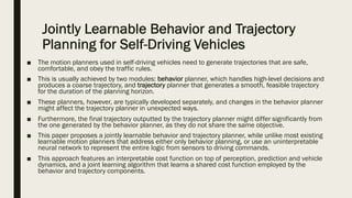Jointly Learnable Behavior and Trajectory
Planning for Self-Driving Vehicles
■ The motion planners used in self-driving vehicles need to generate trajectories that are safe,
comfortable, and obey the traffic rules.
■ This is usually achieved by two modules: behavior planner, which handles high-level decisions and
produces a coarse trajectory, and trajectory planner that generates a smooth, feasible trajectory
for the duration of the planning horizon.
■ These planners, however, are typically developed separately, and changes in the behavior planner
might affect the trajectory planner in unexpected ways.
■ Furthermore, the final trajectory outputted by the trajectory planner might differ significantly from
the one generated by the behavior planner, as they do not share the same objective.
■ This paper proposes a jointly learnable behavior and trajectory planner, while unlike most existing
learnable motion planners that address either only behavior planning, or use an uninterpretable
neural network to represent the entire logic from sensors to driving commands.
■ This approach features an interpretable cost function on top of perception, prediction and vehicle
dynamics, and a joint learning algorithm that learns a shared cost function employed by the
behavior and trajectory components.
 