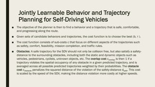 Jointly Learnable Behavior and Trajectory
Planning for Self-Driving Vehicles
■ The objective of the planner is then to find a behavior and a trajectory that is safe, comfortable,
and progressing along the route.
■ Given sets of candidate behaviors and trajectories, the cost function is to choose the best (b, τ ).
■ The cost function consists of sub-costs c that focus on different aspects of the trajectories such
as safety, comfort, feasibility, mission completion, and traffic rules.
■ Obstacles: A safe trajectory for the SDV should not only be collision free, but also satisfy a safety-
distance to the surrounding obstacles, including both the static and dynamic objects such as
vehicles, pedestrians, cyclists, unknown objects, etc. The overlap cost coverlap is then 1 if a
trajectory violates the spatial occupancy of any obstacle in a given predicted trajectory, and is
averaged across all possible predicted trajectories weighted by their probabilities. The obstacle
cost cobstacle penalizes the squared distance of the violation of the safety-distance dsafe. This cost
is scaled by the speed of the SDV, making the distance violation more costly at higher speeds.
 