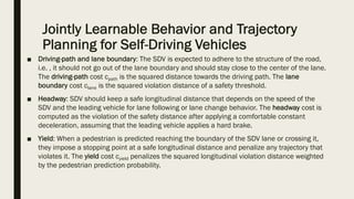 Jointly Learnable Behavior and Trajectory
Planning for Self-Driving Vehicles
■ Driving-path and lane boundary: The SDV is expected to adhere to the structure of the road,
i.e. , it should not go out of the lane boundary and should stay close to the center of the lane.
The driving-path cost cpath is the squared distance towards the driving path. The lane
boundary cost clane is the squared violation distance of a safety threshold.
■ Headway: SDV should keep a safe longitudinal distance that depends on the speed of the
SDV and the leading vehicle for lane following or lane change behavior. The headway cost is
computed as the violation of the safety distance after applying a comfortable constant
deceleration, assuming that the leading vehicle applies a hard brake.
■ Yield: When a pedestrian is predicted reaching the boundary of the SDV lane or crossing it,
they impose a stopping point at a safe longitudinal distance and penalize any trajectory that
violates it. The yield cost cyield penalizes the squared longitudinal violation distance weighted
by the pedestrian prediction probability.
 