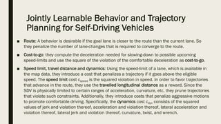 Jointly Learnable Behavior and Trajectory
Planning for Self-Driving Vehicles
■ Route: A behavior is desirable if the goal lane is closer to the route than the current lane. So
they penalize the number of lane-changes that is required to converge to the route.
■ Cost-to-go: they compute the deceleration needed for slowing-down to possible upcoming
speed-limits and use the square of the violation of the comfortable deceleration as cost-to-go.
■ Speed limit, travel distance and dynamics: Using the speed-limit of a lane, which is available in
the map data, they introduce a cost that penalizes a trajectory if it goes above the eligible
speed. The speed limit cost cspeed is the squared violation in speed. In order to favor trajectories
that advance in the route, they use the travelled longitudinal distance as a reward. Since the
SDV is physically limited to certain ranges of acceleration, curvature, etc, they prune trajectories
that violate such constraints. Additionally, they introduce costs that penalize aggressive motions
to promote comfortable driving. Specifically, the dynamics cost cdyn consists of the squared
values of jerk and violation thereof, acceleration and violation thereof, lateral acceleration and
violation thereof, lateral jerk and violation thereof, curvature, twist, and wrench.
 