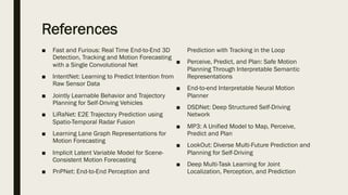 References
■ Fast and Furious: Real Time End-to-End 3D
Detection, Tracking and Motion Forecasting
with a Single Convolutional Net
■ IntentNet: Learning to Predict Intention from
Raw Sensor Data
■ Jointly Learnable Behavior and Trajectory
Planning for Self-Driving Vehicles
■ LiRaNet: E2E Trajectory Prediction using
Spatio-Temporal Radar Fusion
■ Learning Lane Graph Representations for
Motion Forecasting
■ Implicit Latent Variable Model for Scene-
Consistent Motion Forecasting
■ PnPNet: End-to-End Perception and
Prediction with Tracking in the Loop
■ Perceive, Predict, and Plan: Safe Motion
Planning Through Interpretable Semantic
Representations
■ End-to-end Interpretable Neural Motion
Planner
■ DSDNet: Deep Structured Self-Driving
Network
■ MP3: A Unified Model to Map, Perceive,
Predict and Plan
■ LookOut: Diverse Multi-Future Prediction and
Planning for Self-Driving
■ Deep Multi-Task Learning for Joint
Localization, Perception, and Prediction
 