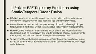 LiRaNet: E2E Trajectory Prediction using
Spatio-Temporal Radar Fusion
■ LiRaNet, a end-to-end trajectory prediction method which utilizes radar sensor
information along with widely used lidar and high definition (HD) maps.
■ Automotive radar provides rich, complementary information, allowing for longer
range vehicle detection as well as instantaneous radial velocity measurements.
■ However, there are factors that make the fusion of lidar and radar information
challenging, such as the relatively low angular resolution of radar measurements,
their sparsity and the lack of exact time synchronization with lidar.
■ To overcome these challenges, propose an efficient spatio-temporal radar feature
extraction scheme which achieves state-of-the-art performance on multiple large-
scale datasets.
 