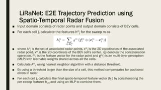 LiRaNet: E2E Trajectory Prediction using
Spatio-Temporal Radar Fusion
■ Input domain consists of radar points and output domain consists of BEV cells.
■ For each cell j, calculate the features hm
j for the sweep m as
■ where Am
j is the set of associated radar points, xm
i is the 2D coordinates of the associated
radar point, xm
j is the 2D coordinate of the BEV cell’s center, ⊕ denotes the concatenation
operation, fm
i is the feature vector for the radar point and gm() is an multi-layer perceptron
(MLP) with learnable weights shared across all the cells.
■ Calculate Am
j, using nearest neighbor algorithm with a distance threshold.
■ By using a threshold larger than the size of a cell, this method compensates for positional
errors in radar.
■ For each cell j, calculate the final spatio-temporal feature vector (hj ) by concatenating the
per sweep features hj,m and using an MLP to combine them.
 
