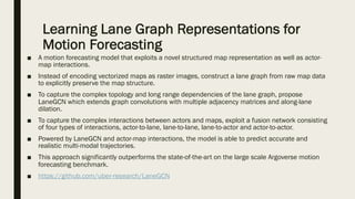 Learning Lane Graph Representations for
Motion Forecasting
■ A motion forecasting model that exploits a novel structured map representation as well as actor-
map interactions.
■ Instead of encoding vectorized maps as raster images, construct a lane graph from raw map data
to explicitly preserve the map structure.
■ To capture the complex topology and long range dependencies of the lane graph, propose
LaneGCN which extends graph convolutions with multiple adjacency matrices and along-lane
dilation.
■ To capture the complex interactions between actors and maps, exploit a fusion network consisting
of four types of interactions, actor-to-lane, lane-to-lane, lane-to-actor and actor-to-actor.
■ Powered by LaneGCN and actor-map interactions, the model is able to predict accurate and
realistic multi-modal trajectories.
■ This approach significantly outperforms the state-of-the-art on the large scale Argoverse motion
forecasting benchmark.
■ https://github.com/uber-research/LaneGCN
 
