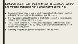 Fast and Furious: Real Time End-to-End 3D Detection, Tracking
and Motion Forecasting with a Single Convolutional Net
■ deep neural network that is able to jointly reason about 3D detection, tracking
and motion forecasting given data captured by a 3D sensor.
■ By jointly reasoning about these tasks, this holistic approach is more robust to
occlusion as well as sparse data at range.
■ This approach performs 3D convolutions across space and time over a bird’s
eye view representation of the 3D world, which is very efficient in terms of both
memory and computation.
■ By sharing computation, perform all tasks in as little as 30 ms.
 