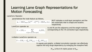 Learning Lane Graph Representations for
Motion Forecasting
LaneConv Operator:
parameterize the node feature as follows,
LaneConv operator as
Ai and Wi are the adjacency and the weight matrices
corresponding to the i-th connection type respectively.
MLP indicates a multi-layer perceptron and the
two subscripts refer to shape and location,
respectively.
k-dilation LaneConv operator as
Ak
pre is the k-th matrix power of Apre.
In regular grid graphs, a dilated convolution operator can effectively
capture the long range dependency by enlarging the receptive field.
 