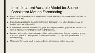 Implicit Latent Variable Model for Scene-
Consistent Motion Forecasting
■ In this paper, aim to learn scene-consistent motion forecasts of complex urban trac directly
from sensor data.
■ In particular, propose to characterize the joint distribution over future trajectories via an
implicit latent variable model.
■ It models the scene as an interaction graph and employ powerful graph neural networks to
learn a distributed latent representation of the scene.
■ Coupled with a deterministic decoder, obtain trajectory samples that are consistent across
trac participants, achieving state-of-the-art results in motion forecasting and interaction
understanding.
■ This motion forecasts result in safer and more comfortable motion planning.
 