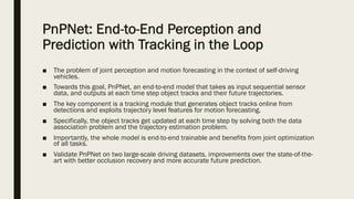 PnPNet: End-to-End Perception and
Prediction with Tracking in the Loop
■ The problem of joint perception and motion forecasting in the context of self-driving
vehicles.
■ Towards this goal, PnPNet, an end-to-end model that takes as input sequential sensor
data, and outputs at each time step object tracks and their future trajectories.
■ The key component is a tracking module that generates object tracks online from
detections and exploits trajectory level features for motion forecasting.
■ Specifically, the object tracks get updated at each time step by solving both the data
association problem and the trajectory estimation problem.
■ Importantly, the whole model is end-to-end trainable and benefits from joint optimization
of all tasks.
■ Validate PnPNet on two large-scale driving datasets, improvements over the state-of-the-
art with better occlusion recovery and more accurate future prediction.
 