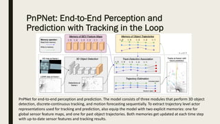 PnPNet: End-to-End Perception and
Prediction with Tracking in the Loop
PnPNet for end-to-end perception and prediction. The model consists of three modules that perform 3D object
detection, discrete-continuous tracking, and motion forecasting sequentially. To extract trajectory level actor
representations used for tracking and prediction, also equip the model with two explicit memories: one for
global sensor feature maps, and one for past object trajectories. Both memories get updated at each time step
with up-to-date sensor features and tracking results.
 