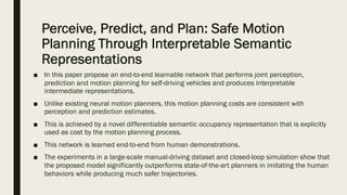 Perceive, Predict, and Plan: Safe Motion
Planning Through Interpretable Semantic
Representations
■ In this paper propose an end-to-end learnable network that performs joint perception,
prediction and motion planning for self-driving vehicles and produces interpretable
intermediate representations.
■ Unlike existing neural motion planners, this motion planning costs are consistent with
perception and prediction estimates.
■ This is achieved by a novel differentiable semantic occupancy representation that is explicitly
used as cost by the motion planning process.
■ This network is learned end-to-end from human demonstrations.
■ The experiments in a large-scale manual-driving dataset and closed-loop simulation show that
the proposed model significantly outperforms state-of-the-art planners in imitating the human
behaviors while producing much safer trajectories.
 