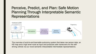 Perceive, Predict, and Plan: Safe Motion
Planning Through Interpretable Semantic
Representations
The overview of end-to-end learnable autonomy system that takes raw sensor data, an
HD map and a high level route as input and produces safe maneuvers for the self-
driving vehicle via our novel semantic interpretable intermediate representations.
 