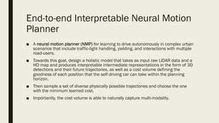 End-to-end Interpretable Neural Motion
Planner
■ A neural motion planner (NMP) for learning to drive autonomously in complex urban
scenarios that include traffic-light handling, yielding, and interactions with multiple
road-users.
■ Towards this goal, design a holistic model that takes as input raw LIDAR data and a
HD map and produces interpretable intermediate representations in the form of 3D
detections and their future trajectories, as well as a cost volume defining the
goodness of each position that the self-driving car can take within the planning
horizon.
■ Then sample a set of diverse physically possible trajectories and choose the one
with the minimum learned cost.
■ Importantly, the cost volume is able to naturally capture multi-modality.
 