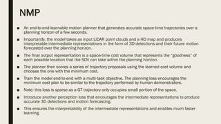 NMP
■ An end-to-end learnable motion planner that generates accurate space-time trajectories over a
planning horizon of a few seconds.
■ Importantly, the model takes as input LiDAR point clouds and a HD map and produces
interpretable intermediate representations in the form of 3D detections and their future motion
forecasted over the planning horizon.
■ The final output representation is a space-time cost volume that represents the “goodness” of
each possible location that the SDV can take within the planning horizon.
■ The planner then scores a series of trajectory proposals using the learned cost volume and
chooses the one with the minimum cost.
■ Train the model end-to-end with a multi-task objective. The planning loss encourages the
minimum cost plan to be similar to the trajectory performed by human demonstrators.
■ Note: this loss is sparse as a GT trajectory only occupies small portion of the space.
■ Introduce another perception loss that encourages the intermediate representations to produce
accurate 3D detections and motion forecasting.
■ This ensures the interpretability of the intermediate representations and enables much faster
learning.
 