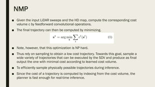 NMP
■ Given the input LiDAR sweeps and the HD map, compute the corresponding cost
volume c by feedforward convolutional operations.
■ The final trajectory can then be computed by minimizing.
■ Note, however, that this optimization is NP hard.
■ Thus rely on sampling to obtain a low cost trajectory. Towards this goal, sample a
wide variety of trajectories that can be executed by the SDV and produce as final
output the one with minimal cost according to learned cost volume.
■ To efficiently sample physically possible trajectories during inference.
■ Since the cost of a trajectory is computed by indexing from the cost volume, the
planner is fast enough for real-time inference.
 