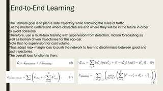 End-to-End Learning
The ultimate goal is to plan a safe trajectory while following the rules of traffic.
Let the model to understand where obstacles are and where they will be in the future in order
to avoid collisions.
Therefore, use a multi-task training with supervision from detection, motion forecasting as
well as human driven trajectories for the ego-car.
Note that no supervision for cost volume.
Thus adopt max-margin loss to push the network to learn to discriminate between good and
bad trajectories.
The overall loss function is then:
 