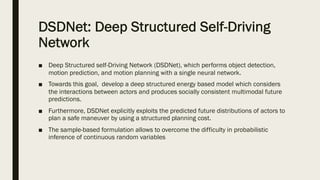 DSDNet: Deep Structured Self-Driving
Network
■ Deep Structured self-Driving Network (DSDNet), which performs object detection,
motion prediction, and motion planning with a single neural network.
■ Towards this goal, develop a deep structured energy based model which considers
the interactions between actors and produces socially consistent multimodal future
predictions.
■ Furthermore, DSDNet explicitly exploits the predicted future distributions of actors to
plan a safe maneuver by using a structured planning cost.
■ The sample-based formulation allows to overcome the difficulty in probabilistic
inference of continuous random variables
 