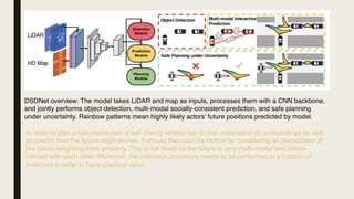 DSDNet overview: The model takes LiDAR and map as inputs, processes them with a CNN backbone,
and jointly performs object detection, multi-modal socially-consistent prediction, and safe planning
under uncertainty. Rainbow patterns mean highly likely actors' future positions predicted by model.
In order to plan a safe maneuver, a self-driving vehicle has to first understand its surroundings as well
as predict how the future might evolve. It should then plan its motion by considering all possibilities of
the future weighting them properly. This is not trivial as the future is very multi-modal and actors
interact with each other. Moreover, the inference procedure needs to be performed in a fraction of
a second in order to have practical value.
 