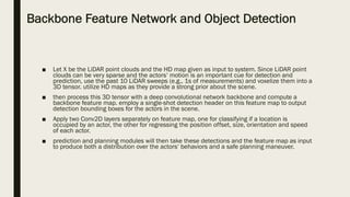 Backbone Feature Network and Object Detection
■ Let X be the LiDAR point clouds and the HD map given as input to system. Since LiDAR point
clouds can be very sparse and the actors‘ motion is an important cue for detection and
prediction, use the past 10 LiDAR sweeps (e.g., 1s of measurements) and voxelize them into a
3D tensor. utilize HD maps as they provide a strong prior about the scene.
■ then process this 3D tensor with a deep convolutional network backbone and compute a
backbone feature map. employ a single-shot detection header on this feature map to output
detection bounding boxes for the actors in the scene.
■ Apply two Conv2D layers separately on feature map, one for classifying if a location is
occupied by an actor, the other for regressing the position offset, size, orientation and speed
of each actor.
■ prediction and planning modules will then take these detections and the feature map as input
to produce both a distribution over the actors‘ behaviors and a safe planning maneuver.
 