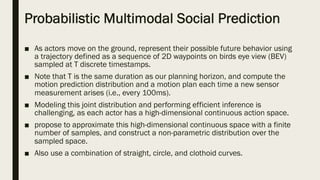 Probabilistic Multimodal Social Prediction
■ As actors move on the ground, represent their possible future behavior using
a trajectory defined as a sequence of 2D waypoints on birds eye view (BEV)
sampled at T discrete timestamps.
■ Note that T is the same duration as our planning horizon, and compute the
motion prediction distribution and a motion plan each time a new sensor
measurement arises (i.e., every 100ms).
■ Modeling this joint distribution and performing efficient inference is
challenging, as each actor has a high-dimensional continuous action space.
■ propose to approximate this high-dimensional continuous space with a finite
number of samples, and construct a non-parametric distribution over the
sampled space.
■ Also use a combination of straight, circle, and clothoid curves.
 