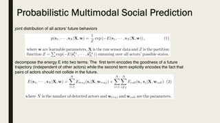 Probabilistic Multimodal Social Prediction
joint distribution of all actors' future behaviors
decompose the energy E into two terms. The  first term encodes the goodness of a future
trajectory (independent of other actors) while the second term explicitly encodes the fact that
pairs of actors should not collide in the future.
 