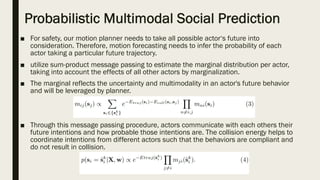 Probabilistic Multimodal Social Prediction
■ For safety, our motion planner needs to take all possible actor‘s future into
consideration. Therefore, motion forecasting needs to infer the probability of each
actor taking a particular future trajectory.
■ utilize sum-product message passing to estimate the marginal distribution per actor,
taking into account the effects of all other actors by marginalization.
■ The marginal reflects the uncertainty and multimodality in an actor's future behavior
and will be leveraged by planner.
■ Through this message passing procedure, actors communicate with each others their
future intentions and how probable those intentions are. The collision energy helps to
coordinate intentions from different actors such that the behaviors are compliant and
do not result in collision.
 