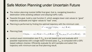 Safe Motion Planning under Uncertain Future
■ The motion planning module fulfills final goal, that is, navigating towards a
destination while avoiding collision and obeying traffic rules.
■ Towards this goal, build a cost function C, which assigns lower cost values to “good“
trajectory proposals and higher values to “bad” ones.
■ Planning is performed by finding the optimal trajectory with the minimum cost.
■ Planning Cost:
■ conduct exact minimization over P. Ctraj is a net based cost and evaluate all K
possible trajectories with a single batch forward pass. Ccoll is computed with a GPU
based collision checker. Efficiently evaluate for all K samples and select the
trajectory with minimum-cost as final planning result.
 
