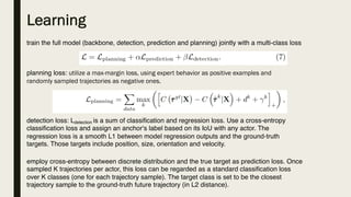 Learning
train the full model (backbone, detection, prediction and planning) jointly with a multi-class loss
planning loss: utilize a max-margin loss, using expert behavior as positive examples and
randomly sampled trajectories as negative ones.
detection loss: Ldetection is a sum of classification and regression loss. Use a cross-entropy
classification loss and assign an anchor‘s label based on its IoU with any actor. The
regression loss is a smooth L1 between model regression outputs and the ground-truth
targets. Those targets include position, size, orientation and velocity.
employ cross-entropy between discrete distribution and the true target as prediction loss. Once
sampled K trajectories per actor, this loss can be regarded as a standard classification loss
over K classes (one for each trajectory sample). The target class is set to be the closest
trajectory sample to the ground-truth future trajectory (in L2 distance).
 