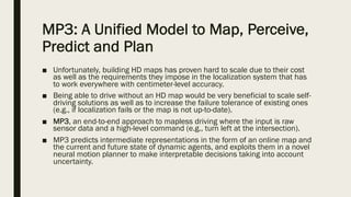 MP3: A Unified Model to Map, Perceive,
Predict and Plan
■ Unfortunately, building HD maps has proven hard to scale due to their cost
as well as the requirements they impose in the localization system that has
to work everywhere with centimeter-level accuracy.
■ Being able to drive without an HD map would be very beneficial to scale self-
driving solutions as well as to increase the failure tolerance of existing ones
(e.g., if localization fails or the map is not up-to-date).
■ MP3, an end-to-end approach to mapless driving where the input is raw
sensor data and a high-level command (e.g., turn left at the intersection).
■ MP3 predicts intermediate representations in the form of an online map and
the current and future state of dynamic agents, and exploits them in a novel
neural motion planner to make interpretable decisions taking into account
uncertainty.
 