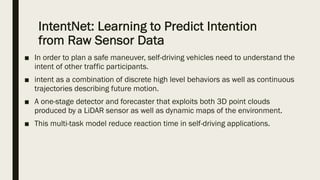 IntentNet: Learning to Predict Intention
from Raw Sensor Data
■ In order to plan a safe maneuver, self-driving vehicles need to understand the
intent of other traffic participants.
■ intent as a combination of discrete high level behaviors as well as continuous
trajectories describing future motion.
■ A one-stage detector and forecaster that exploits both 3D point clouds
produced by a LiDAR sensor as well as dynamic maps of the environment.
■ This multi-task model reduce reaction time in self-driving applications.
 