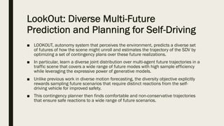 LookOut: Diverse Multi-Future
Prediction and Planning for Self-Driving
■ LOOKOUT, autonomy system that perceives the environment, predicts a diverse set
of futures of how the scene might unroll and estimates the trajectory of the SDV by
optimizing a set of contingency plans over these future realizations.
■ In particular, learn a diverse joint distribution over multi-agent future trajectories in a
traffic scene that covers a wide range of future modes with high sample efficiency
while leveraging the expressive power of generative models.
■ Unlike previous work in diverse motion forecasting, the diversity objective explicitly
rewards sampling future scenarios that require distinct reactions from the self-
driving vehicle for improved safety.
■ This contingency planner then finds comfortable and non-conservative trajectories
that ensure safe reactions to a wide range of future scenarios.
 