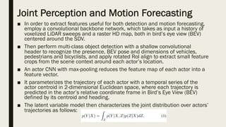 Joint Perception and Motion Forecasting
■ In order to extract features useful for both detection and motion forecasting,
employ a convolutional backbone network, which takes as input a history of
voxelized LiDAR sweeps and a raster HD map, both in bird’s eye view (BEV)
centered around the SDV.
■ Then perform multi-class object detection with a shallow convolutional
header to recognize the presence, BEV pose and dimensions of vehicles,
pedestrians and bicyclists, and apply rotated RoI align to extract small feature
crops from the scene context around each actor’s location.
■ An actor CNN with max-pooling reduces the feature map of each actor into a
feature vector.
■ It parameterizes the trajectory of each actor with a temporal series of the
actor centroid in 2-dimensional Euclidean space, where each trajectory is
predicted in the actor’s relative coordinate frame in Bird’s Eye View (BEV)
defined by its centroid and heading.
■ The latent variable model then characterizes the joint distribution over actors’
trajectories as follows:
 