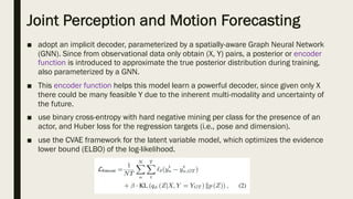 Joint Perception and Motion Forecasting
■ adopt an implicit decoder, parameterized by a spatially-aware Graph Neural Network
(GNN). Since from observational data only obtain (X, Y) pairs, a posterior or encoder
function is introduced to approximate the true posterior distribution during training,
also parameterized by a GNN.
■ This encoder function helps this model learn a powerful decoder, since given only X
there could be many feasible Y due to the inherent multi-modality and uncertainty of
the future.
■ use binary cross-entropy with hard negative mining per class for the presence of an
actor, and Huber loss for the regression targets (i.e., pose and dimension).
■ use the CVAE framework for the latent variable model, which optimizes the evidence
lower bound (ELBO) of the log-likelihood.
 