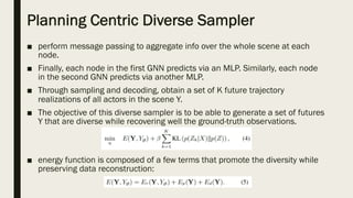 Planning Centric Diverse Sampler
■ perform message passing to aggregate info over the whole scene at each
node.
■ Finally, each node in the first GNN predicts via an MLP. Similarly, each node
in the second GNN predicts via another MLP.
■ Through sampling and decoding, obtain a set of K future trajectory
realizations of all actors in the scene Y.
■ The objective of this diverse sampler is to be able to generate a set of futures
Y that are diverse while recovering well the ground-truth observations.
■ energy function is composed of a few terms that promote the diversity while
preserving data reconstruction:
 