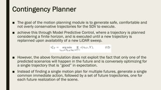 Contingency Planner
■ The goal of the motion planning module is to generate safe, comfortable and
not overly conservative trajectories for the SDV to execute.
■ achieve this through Model Predictive Control, where a trajectory is planned
considering a finite horizon, and is executed until a new trajectory is
replanned upon availability of a new LiDAR sweep.
■ However, the above formulation does not exploit the fact that only one of the
predicted scenarios will happen in the future and is conversely optimizing for
a single trajectory that is ”good” in expectation.
■ Instead of finding a single motion plan for multiple futures, generate a single
common immediate action, followed by a set of future trajectories, one for
each future realization of the scene.
 
