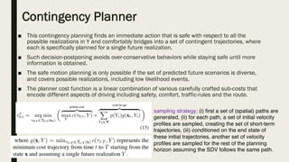 Contingency Planner
■ This contingency planning finds an immediate action that is safe with respect to all the
possible realizations in Y and comfortably bridges into a set of contingent trajectories, where
each is specifically planned for a single future realization.
■ Such decision-postponing avoids over-conservative behaviors while staying safe until more
information is obtained.
■ The safe motion planning is only possible if the set of predicted future scenarios is diverse,
and covers possible realizations, including low likelihood events.
■ The planner cost function is a linear combination of various carefully crafted sub-costs that
encode different aspects of driving including safety, comfort, traffic-rules and the route.
sampling strategy: (i) first a set of (spatial) paths are
generated, (ii) for each path, a set of initial velocity
profiles are sampled, creating the set of short-term
trajectories, (iii) conditioned on the end state of
these initial trajectories, another set of velocity
profiles are sampled for the rest of the planning
horizon assuming the SDV follows the same path.
 