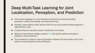 Deep Multi-Task Learning for Joint
Localization, Perception, and Prediction
■ Tremendous progress on many subtasks of autonomous driving including
perception, motion forecasting, and motion planning.
■ However, these systems often assume that the car is accurately localized against a
high-definition map.
■ In state-of-the-art autonomy stacks, localization error exists.
■ Based on observations, design a system LP2 that jointly performs perception,
prediction, and localization.
■ The architecture is able to reuse computation between the three tasks, and is thus
able to correct localization errors efficiently.
 