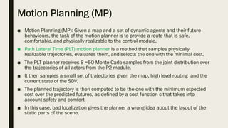 Motion Planning (MP)
■ Motion Planning (MP): Given a map and a set of dynamic agents and their future
behaviours, the task of the motion planner is to provide a route that is safe,
comfortable, and physically realizable to the control module.
■ Path Lateral Time (PLT) motion planner is a method that samples physically
realizable trajectories, evaluates them, and selects the one with the minimal cost.
■ The PLT planner receives S =50 Monte Carlo samples from the joint distribution over
the trajectories of all actors from the P2 module.
■ It then samples a small set of trajectories given the map, high level routing and the
current state of the SDV.
■ The planned trajectory is then computed to be the one with the minimum expected
cost over the predicted futures, as defined by a cost function c that takes into
account safety and comfort.
■ In this case, bad localization gives the planner a wrong idea about the layout of the
static parts of the scene.
 