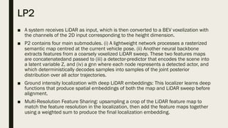 LP2
■ A system receives LiDAR as input, which is then converted to a BEV voxelization with
the channels of the 2D input corresponding to the height dimension.
■ P2 contains four main submodules. (i) A lightweight network processes a rasterized
semantic map centred at the current vehicle pose. (ii) Another neural backbone
extracts features from a coarsely voxelized LiDAR sweep. These two features maps
are concatenatedand passed to (iii) a detector-predictor that encodes the scene into
a latent variable Z, and (iv) a gnn where each node represents a detected actor, and
which deterministically decodes samples into samples of the joint posterior
distribution over all actor trajectories.
■ Ground intensity localization with deep LiDAR embeddings: This localizer learns deep
functions that produce spatial embeddings of both the map and LiDAR sweep before
alignment.
■ Multi-Resolution Feature Sharing: upsampling a crop of the LiDAR feature map to
match the feature resolution in the localization, then add the feature maps together
using a weighted sum to produce the final localization embedding.
 