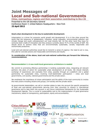Joint Messages of
Local and Sub-national Governments
Cities, metropolises, regions and their association contributing to Rio+20
Presented to the UN Secretary General
Conference Room 7, United Nations Headquarters - New-York
23 April 2012


Good urban development is the key to sustainable development.

Urbanization is a driver for economic world growth and development. It is in the cities around the
world that the pressures of globalization, migration, social inequality, environmental pollution and
climate change and youth unemployment are most directly felt. On the other hand they have for
centuries been cradle of innovation and they produce currently above 75 % of the worlds of GDP. We
should strive to achieve cities that are environmentally sustainable, socially responsible and
economically productive.

Local and sub-national authorities would like to transmit a sense of urgency: the need to act is now,
this calls for concrete actions and measurable commitments and results.

In consideration of the above, local and sub-national authorities put forward the following
recommendations:



Recommendation 1: A new multi-level governance architecture is needed

We commit to promoting effective partnerships in building sustainable cities, integrating all relevant
partners into plans of action for sustainable urban development at all levels. We should intensify
exchange of experiences and examples from cities, possibly through an e-platform and a global
partnership for sustainable cities, involving multi-stakeholder participation – cities and local
governments, civil society, national governments and the private sector.

We emphasize the importance of citizen participation and the ability of the local community to involve
the many actors including citizens and groups, civil society and the private sector.

As governmental stakeholders, we call on member-states to take into account the specific perspective
of local and sub-national governments deriving from their proximity to citizens in international
governance and to take them into account in any future institutional frameworks for the Sustainable
Development Agenda. This is crucial to sustainability and to the implementation of good governance
mechanisms, based on transparency, participation, equity and accountability.
 