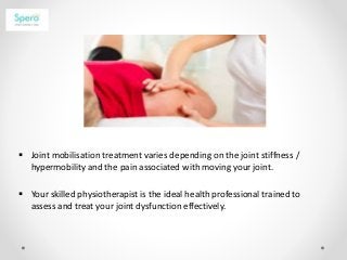  Joint mobilisation treatment varies depending on the joint stiffness /
hypermobility and the pain associated with moving your joint.
 Your skilled physiotherapist is the ideal health professional trained to
assess and treat your joint dysfunction effectively.
 
