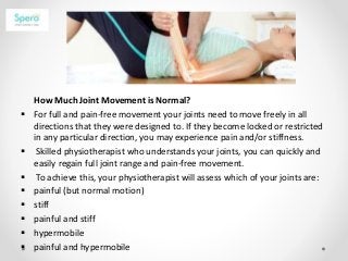 How Much Joint Movement is Normal?
 For full and pain-free movement your joints need to move freely in all
directions that they were designed to. If they become locked or restricted
in any particular direction, you may experience pain and/or stiffness.
 Skilled physiotherapist who understands your joints, you can quickly and
easily regain full joint range and pain-free movement.
 To achieve this, your physiotherapist will assess which of your joints are:
 painful (but normal motion)
 stiff
 painful and stiff
 hypermobile
 painful and hypermobile
 