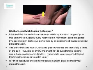 What are Joint Mobilisation Techniques?
 Joint mobilisation techniques focus on attaining a normal range of pain-
free joint motion. Nearly every restriction in movement can be regained
by a specific joint technique performed by an experienced musculoskeletal
physiotherapist.
 The old crunch and munch, click and pop techniques are thankfully a thing
of the past! Plus, it is also very important not to overstretch a joint to
create hypermobility or instability. Hypermobile joints require different
treatment techniques to a stiff joint.
 For the best advice and an individual assessment please consult your
physiotherapist.
 