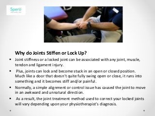 Why do Joints Stiffen or Lock Up?
 Joint stiffness or a locked joint can be associated with any joint, muscle,
tendon and ligament injury.
 Plus, joints can lock and become stuck in an open or closed position.
Much like a door that doesn't quite fully swing open or close, it runs into
something and it becomes stiff and/or painful.
 Normally, a simple alignment or control issue has caused the joint to move
in an awkward and unnatural direction.
 As a result, the joint treatment method used to correct your locked joints
will vary depending upon your physiotherapist's diagnosis.
 