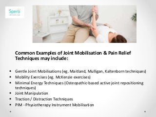 Common Examples of Joint Mobilisation & Pain Relief
Techniques may include:
 Gentle Joint Mobilisations (eg. Maitland, Mulligan, Kaltenborn techniques)
 Mobility Exercises (eg. McKenzie exercises)
 Minimal Energy Techniques (Osteopathic-based active joint repositioning
techniques)
 Joint Manipulation
 Traction / Distraction Techniques
 PIM - Physiotherapy Instrument Mobilisation
 